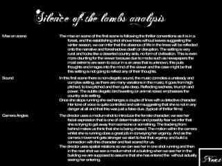 Editing The director uses a medium shot to introduce the female character; we see her facial expression that is one of determination and possibly fear we infer that she is trying to get away from someone or something. The tracking from behind makes us think that she is being chased. The motion within the camera whilst she is running does a great job in conveying her urgency. And as the camera movement gets stronger we start to feel that urgency and build a connection with this character and feel scared for us. The director uses spatial relations so we can see her in one shot running and then in the next shot we see a medium shot of a building when we see her in the building we are supposed to assume that she has entered the  without actually seeing her entering. Camera Angles In this first scene there is non-diegetic sound, the music connotes a unsteady and complex setting, as there are many variations in the music; it goes from high pitched, to low pitched and then quite deep. Reflecting sadness, triumph and power. The subtle diegetic bird tweeting (or animal noise) emphasises the country side setting. Once she stops running she exchanges a couple of lines with a detective character. Her tone of voice is quite controlled and calm suggesting that she is not in any danger at all and that this was just a false clue. (typical of thriller films) Sound The mise en scene of the first scene is following the thriller conventions as it is in a forest, and the establishing shot shows trees without leaves suggesting the winter season, we can infer that the absence of life in the trees will be  reflected onto the narrative and foreshadows death or disruption. The setting is very rural and looks like a deserted country side, no form of civilisation. This is even more daunting for the viewer because due to media such as newspapers the most extreme are seen to occur in a an area that is unknown, this puts thoughts and images into the mind of the viewer and the case might be that this setting is not going to reflect any of their thoughts.  Mise en scene 