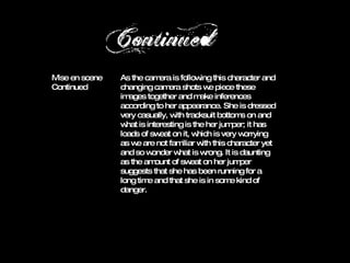 As the camera is following this character and changing camera shots we piece these images together and make inferences according to her appearance. She is dressed very casually, with tracksuit bottoms on and what is interesting is the her jumper; it has loads of sweat on it, which is very worrying as we are not familiar with this character yet and so wonder what is wrong. It is daunting as the amount of sweat on her jumper suggests that she has been running for a long time and that she is in some kind of danger. Mise en scene  As the camera is following this character and changing camera shots we piece these images together and make inferences according to her appearance. She is dressed very casually, with tracksuit bottoms on and what is interesting is the her jumper; it has loads of sweat on it, which is very worrying as we are not familiar with this character yet and so wonder what is wrong. It is daunting as the amount of sweat on her jumper suggests that she has been running for a long time and that she is in some kind of danger. Mise en scene  Continued 