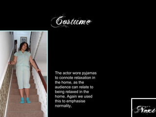 The actor wore pyjamas to connote relaxation in the home, as the audience can relate to being relaxed in the home. Again we used this to emphasise normality,  