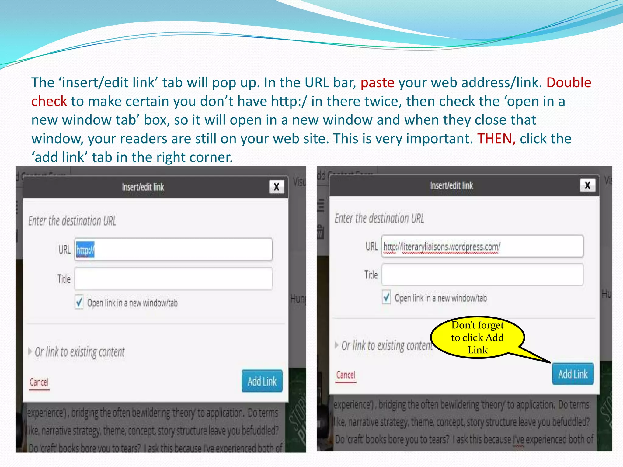 The ‘insert/edit link’ tab will pop up. In the URL bar, paste your web address/link. Double
check to make certain you don’t have http:/ in there twice, then check the ‘open in a
new window tab’ box, so it will open in a new window and when they close that
window, your readers are still on your web site. This is very important. THEN, click the
‘add link’ tab in the right corner.
Don’t forget
to click Add
Link
 