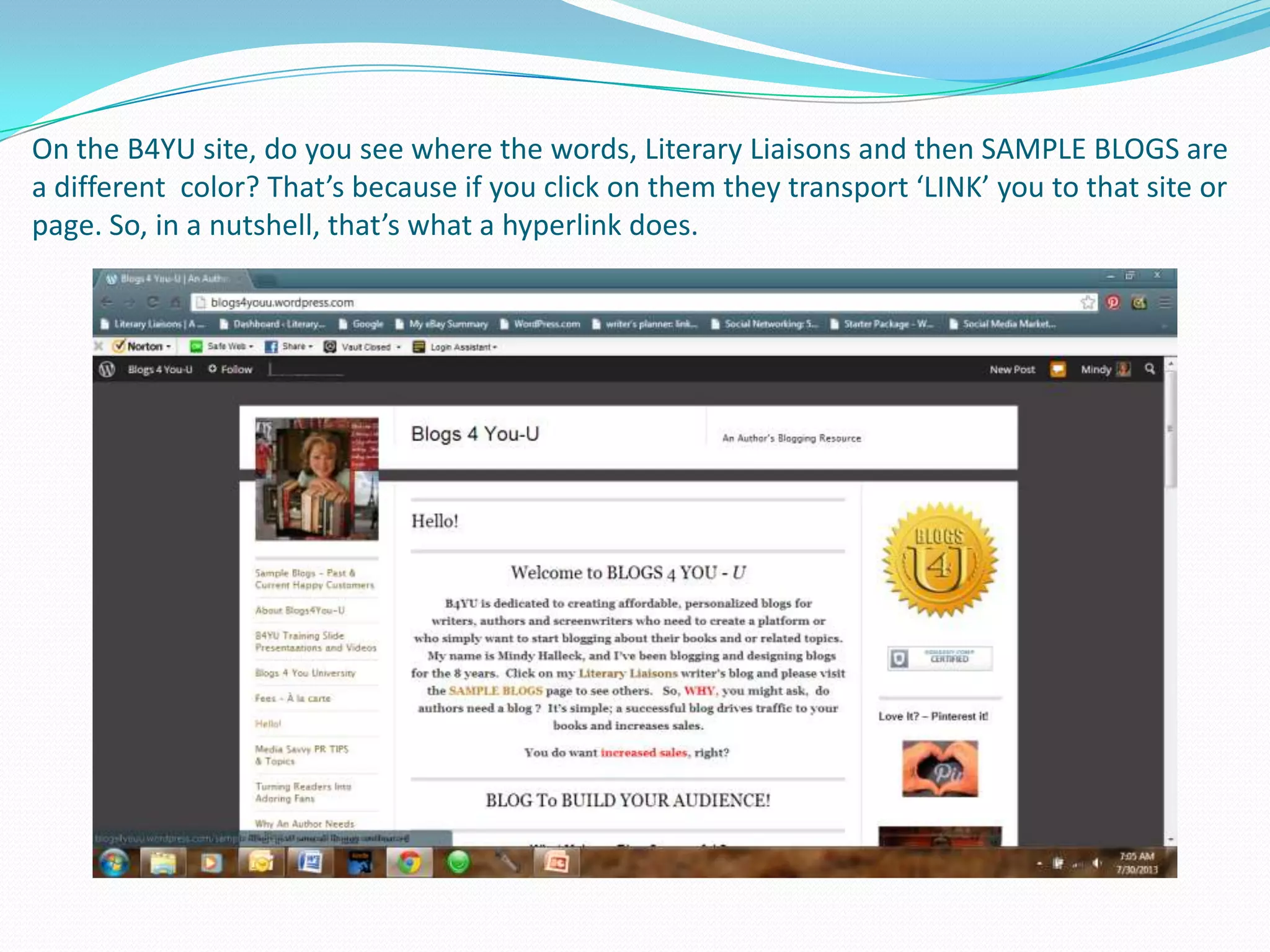 On the B4YU site, do you see where the words, Literary Liaisons and then SAMPLE BLOGS are
a different color? That’s because if you click on them they transport ‘LINK’ you to that site or
page. So, in a nutshell, that’s what a hyperlink does.
 
