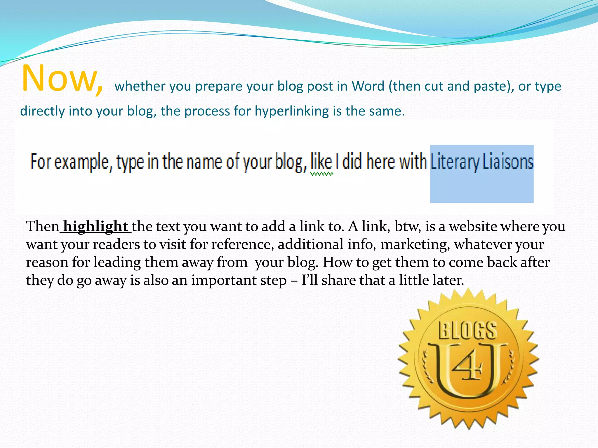 Now, whether you prepare your blog post in Word (then cut and paste), or type
directly into your blog, the process for hyperlinking is the same.
Then highlight the text you want to add a link to. A link, btw, is a website where you
want your readers to visit for reference, additional info, marketing, whatever your
reason for leading them away from your blog. How to get them to come back after
they do go away is also an important step – I’ll share that a little later.
 