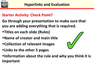 Starter Activity: Check Point?
Go through your presentation to make sure that
you are adding everything that is required.
•Titles on each slide (Rules)
•Name of creator and main title
•Collection of relevant images
•Links to the other 5 pages
•Information about the rule and why you think it is
important
Hyperlinks and Evaluation
 
