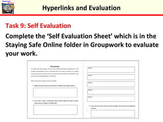 Task 9: Self Evaluation
Complete the ‘Self Evaluation Sheet’ which is in the
Staying Safe Online folder in Groupwork to evaluate
your work.
Hyperlinks and Evaluation
 