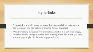 Hyperlinks
• A hyperlink is a word , phrase or image that you can click on to jump to a
new document or a new section within the current document
• When you move the cursor over a hyperlink, whether it is text or an image,
the arrow should change to a small hand pointing at the link. When you click
it, a new page or place in the current page will open.
 