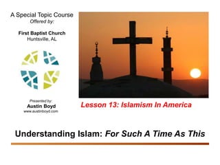 Understanding Islam: For Such A Time As This
Islamism In America 1
A Special Topic Course
Offered by:
First Baptist Church
Huntsville, AL
Presented by:
Austin Boyd
www.austinboyd.com
Understanding Islam: For Such A Time As This
Lesson 13: Islamism In America
 
