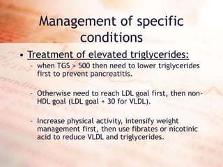 Management of specific
conditions
• Treatment of elevated triglycerides:
– when TGS > 500 then need to lower triglycerides
first to prevent pancreatitis.
– Otherwise need to reach LDL goal first, then non-
HDL goal (LDL goal + 30 for VLDL).
– Increase physical activity, intensify weight
management first, then use fibrates or nicotinic
acid to reduce VLDL and triglycerides.
 