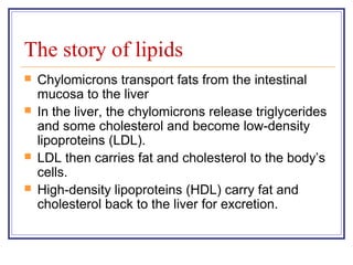 The story of lipids
   Chylomicrons transport fats from the intestinal
    mucosa to the liver
   In the liver, the chylomicrons release triglycerides
    and some cholesterol and become low-density
    lipoproteins (LDL).
   LDL then carries fat and cholesterol to the body’s
    cells.
   High-density lipoproteins (HDL) carry fat and
    cholesterol back to the liver for excretion.
 
