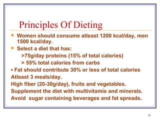 Principles Of Dieting
  Women should consume atleast 1200 kcal/day, men
   1500 kcal/day.
 Select a diet that has:

     >75g/day proteins (15% of total calories)
     > 55% total calories from carbs
▪ Fat should contribute 30% or less of total calories
Atleast 3 meals/day.
High fiber (20-30g/day), fruits and vegetables.
Supplement the diet with multivitamis and minerals.
Avoid sugar containing beverages and fat spreads.


                                                    23
 
