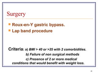 Surgery
   Roux-en-Y gastric bypass.
   Lap band procedure



Criteria: a) BMI > 40 or >35 with 2 comorbidities.
             b) Failure of non surgical methods
             c) Presence of 2 or more medical
    conditions that would benefit with weight loss.

                                                      24
 