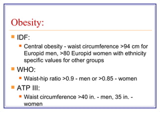 Obesity:
   IDF:
       Central obesity - waist circumference >94 cm for
        Europid men, >80 Europid women with ethnicity
        specific values for other groups
   WHO:
       Waist-hip ratio >0.9 - men or >0.85 - women
   ATP III:
       Waist circumference >40 in. - men, 35 in. -
        women
 