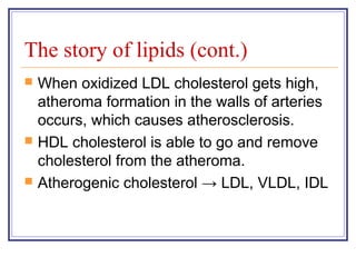 The story of lipids (cont.)
   When oxidized LDL cholesterol gets high,
    atheroma formation in the walls of arteries
    occurs, which causes atherosclerosis.
   HDL cholesterol is able to go and remove
    cholesterol from the atheroma.
   Atherogenic cholesterol → LDL, VLDL, IDL
 