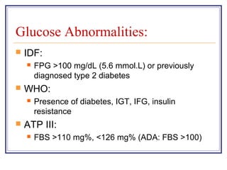 Glucose Abnormalities:
   IDF:
       FPG >100 mg/dL (5.6 mmol.L) or previously
        diagnosed type 2 diabetes
   WHO:
       Presence of diabetes, IGT, IFG, insulin
        resistance
   ATP III:
       FBS >110 mg%, <126 mg% (ADA: FBS >100)
 