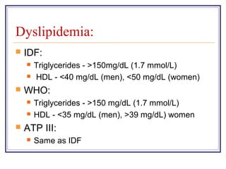 Dyslipidemia:
   IDF:
       Triglycerides - >150mg/dL (1.7 mmol/L)
       HDL - <40 mg/dL (men), <50 mg/dL (women)
   WHO:
       Triglycerides - >150 mg/dL (1.7 mmol/L)
       HDL - <35 mg/dL (men), >39 mg/dL) women
   ATP III:
       Same as IDF
 