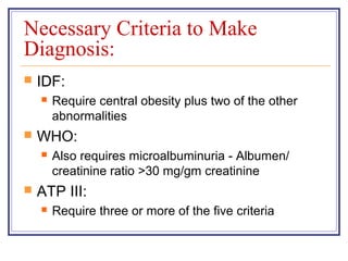 Necessary Criteria to Make
Diagnosis:
   IDF:
       Require central obesity plus two of the other
        abnormalities
   WHO:
       Also requires microalbuminuria - Albumen/
        creatinine ratio >30 mg/gm creatinine
   ATP III:
       Require three or more of the five criteria
 