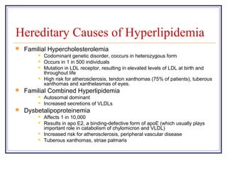 Hereditary Causes of Hyperlipidemia
   Familial Hypercholesterolemia
           Codominant genetic disorder, coccurs in heterozygous form
           Occurs in 1 in 500 individuals
           Mutation in LDL receptor, resulting in elevated levels of LDL at birth and
            throughout life
           High risk for atherosclerosis, tendon xanthomas (75% of patients), tuberous
            xanthomas and xanthelasmas of eyes.
   Familial Combined Hyperlipidemia
           Autosomal dominant
           Increased secretions of VLDLs
   Dysbetalipoproteinemia
           Affects 1 in 10,000
           Results in apo E2, a binding-defective form of apoE (which usually plays
            important role in catabolism of chylomicron and VLDL)
           Increased risk for atherosclerosis, peripheral vascular disease
           Tuberous xanthomas, striae palmaris
 