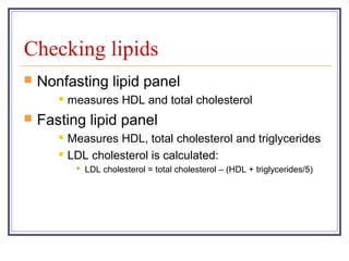 Checking lipids
   Nonfasting lipid panel
          measures HDL and total cholesterol
   Fasting lipid panel
          Measures HDL, total cholesterol and triglycerides
          LDL cholesterol is calculated:
             LDL cholesterol = total cholesterol – (HDL + triglycerides/5)
 