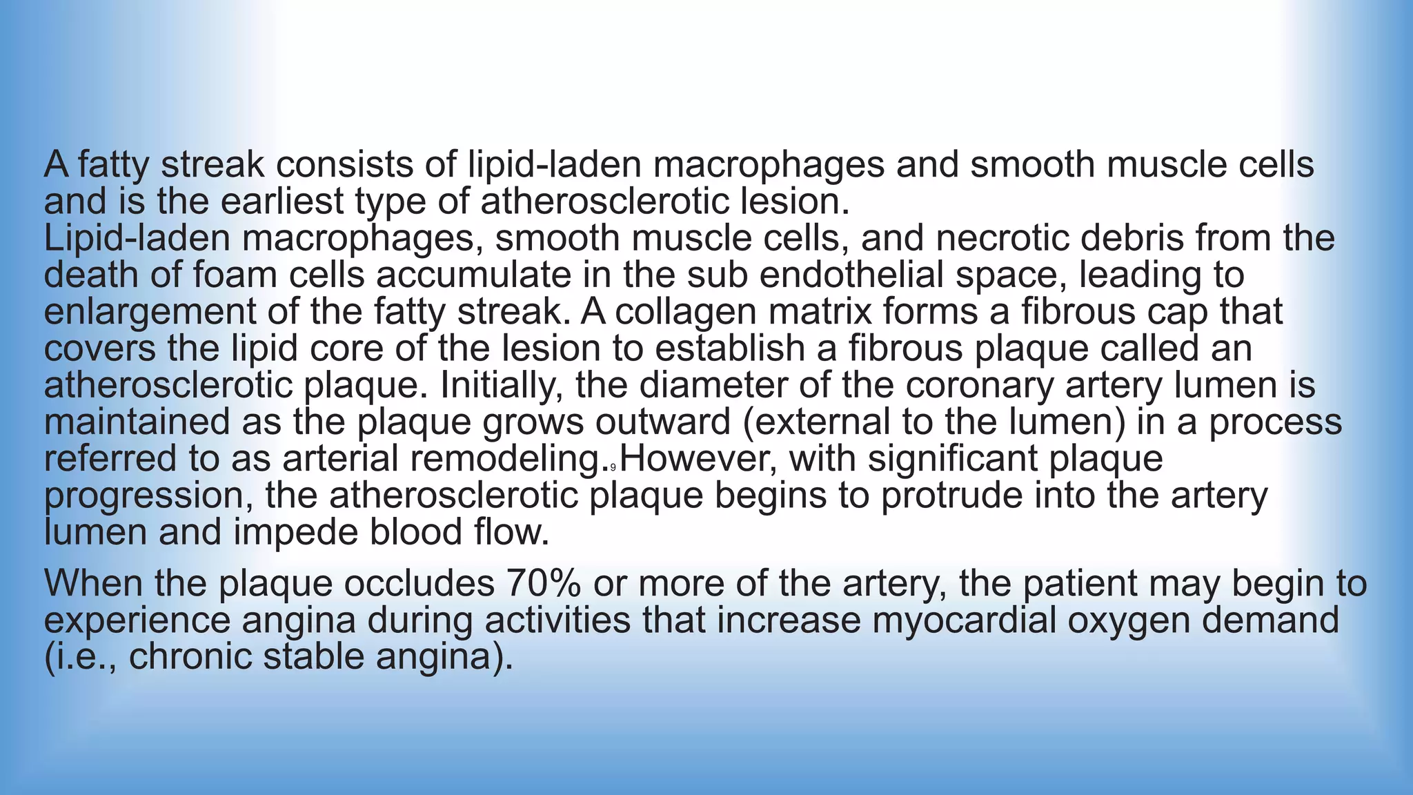 A fatty streak consists of lipid-laden macrophages and smooth muscle cells
and is the earliest type of atherosclerotic lesion.
Lipid-laden macrophages, smooth muscle cells, and necrotic debris from the
death of foam cells accumulate in the sub endothelial space, leading to
enlargement of the fatty streak. A collagen matrix forms a fibrous cap that
covers the lipid core of the lesion to establish a fibrous plaque called an
atherosclerotic plaque. Initially, the diameter of the coronary artery lumen is
maintained as the plaque grows outward (external to the lumen) in a process
referred to as arterial remodeling.9 However, with significant plaque
progression, the atherosclerotic plaque begins to protrude into the artery
lumen and impede blood flow.
When the plaque occludes 70% or more of the artery, the patient may begin to
experience angina during activities that increase myocardial oxygen demand
(i.e., chronic stable angina).
 