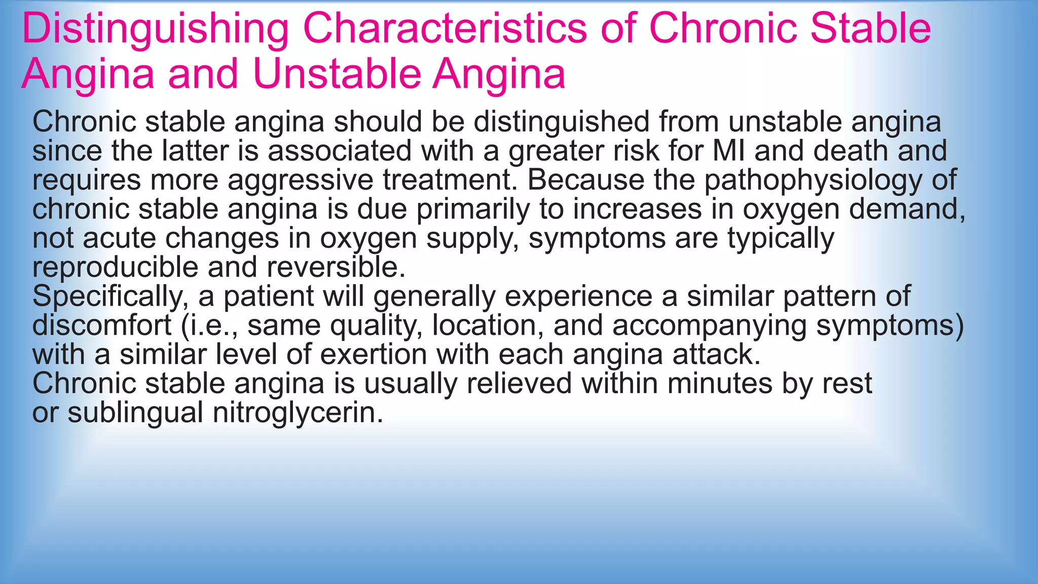 Distinguishing Characteristics of Chronic Stable
Angina and Unstable Angina
Chronic stable angina should be distinguished from unstable angina
since the latter is associated with a greater risk for MI and death and
requires more aggressive treatment. Because the pathophysiology of
chronic stable angina is due primarily to increases in oxygen demand,
not acute changes in oxygen supply, symptoms are typically
reproducible and reversible.
Specifically, a patient will generally experience a similar pattern of
discomfort (i.e., same quality, location, and accompanying symptoms)
with a similar level of exertion with each angina attack.
Chronic stable angina is usually relieved within minutes by rest
or sublingual nitroglycerin.
 