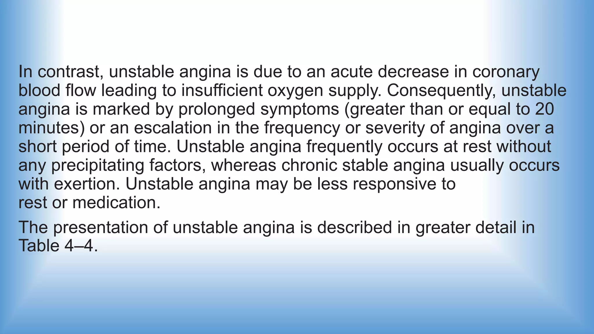In contrast, unstable angina is due to an acute decrease in coronary
blood flow leading to insufficient oxygen supply. Consequently, unstable
angina is marked by prolonged symptoms (greater than or equal to 20
minutes) or an escalation in the frequency or severity of angina over a
short period of time. Unstable angina frequently occurs at rest without
any precipitating factors, whereas chronic stable angina usually occurs
with exertion. Unstable angina may be less responsive to
rest or medication.
The presentation of unstable angina is described in greater detail in
Table 4–4.
 