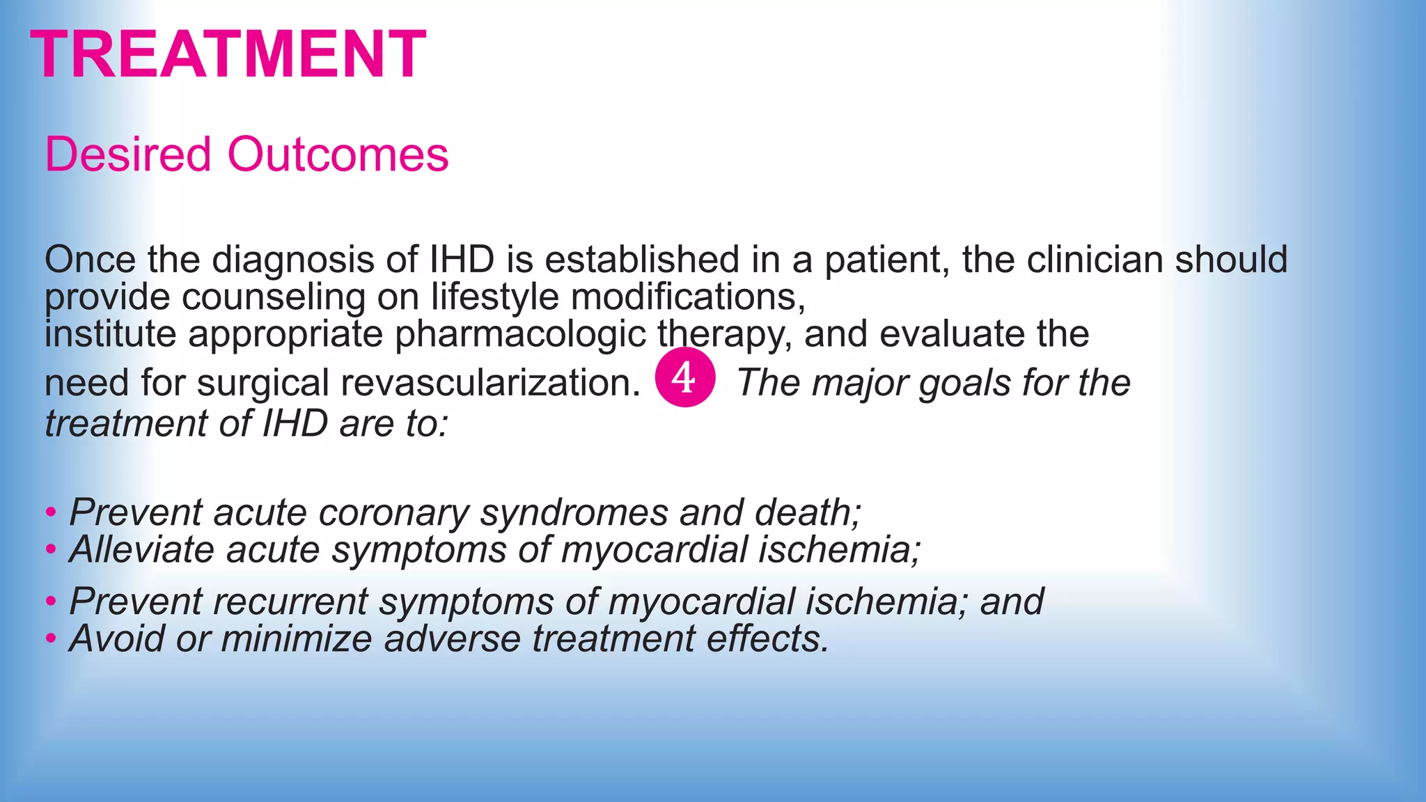 TREATMENT
Desired Outcomes
Once the diagnosis of IHD is established in a patient, the clinician should
provide counseling on lifestyle modifications,
institute appropriate pharmacologic therapy, and evaluate the
need for surgical revascularization. ❹ The major goals for the
treatment of IHD are to:
• Prevent acute coronary syndromes and death;
• Alleviate acute symptoms of myocardial ischemia;
• Prevent recurrent symptoms of myocardial ischemia; and
• Avoid or minimize adverse treatment effects.
 