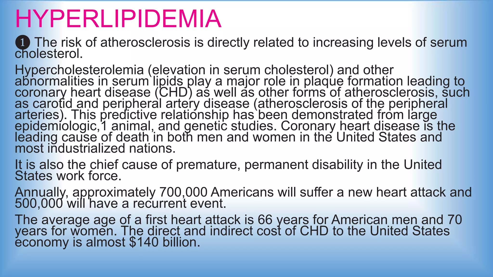 HYPERLIPIDEMIA
❶ The risk of atherosclerosis is directly related to increasing levels of serum
cholesterol.
Hypercholesterolemia (elevation in serum cholesterol) and other
abnormalities in serum lipids play a major role in plaque formation leading to
coronary heart disease (CHD) as well as other forms of atherosclerosis, such
as carotid and peripheral artery disease (atherosclerosis of the peripheral
arteries). This predictive relationship has been demonstrated from large
epidemiologic,1 animal, and genetic studies. Coronary heart disease is the
leading cause of death in both men and women in the United States and
most industrialized nations.
It is also the chief cause of premature, permanent disability in the United
States work force.
Annually, approximately 700,000 Americans will suffer a new heart attack and
500,000 will have a recurrent event.
The average age of a first heart attack is 66 years for American men and 70
years for women. The direct and indirect cost of CHD to the United States
economy is almost $140 billion.
 