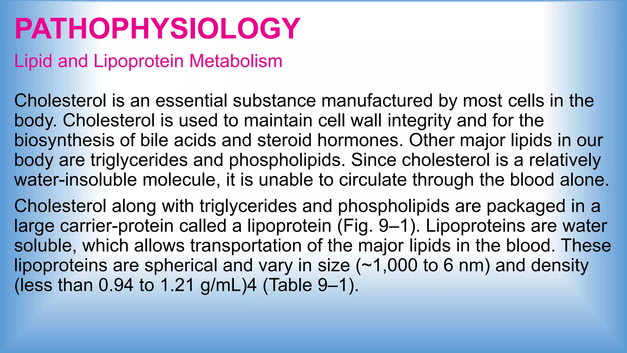 PATHOPHYSIOLOGY
Lipid and Lipoprotein Metabolism
Cholesterol is an essential substance manufactured by most cells in the
body. Cholesterol is used to maintain cell wall integrity and for the
biosynthesis of bile acids and steroid hormones. Other major lipids in our
body are triglycerides and phospholipids. Since cholesterol is a relatively
water-insoluble molecule, it is unable to circulate through the blood alone.
Cholesterol along with triglycerides and phospholipids are packaged in a
large carrier-protein called a lipoprotein (Fig. 9–1). Lipoproteins are water
soluble, which allows transportation of the major lipids in the blood. These
lipoproteins are spherical and vary in size (~1,000 to 6 nm) and density
(less than 0.94 to 1.21 g/mL)4 (Table 9–1).
 