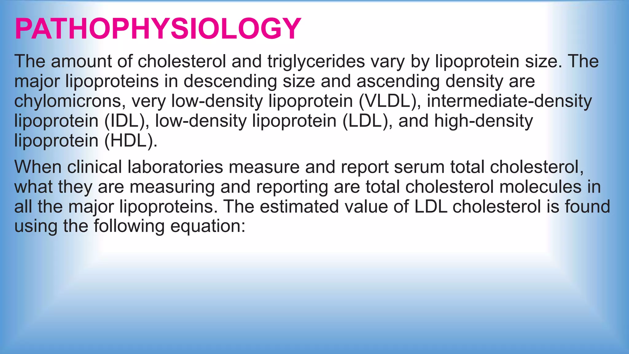PATHOPHYSIOLOGY
The amount of cholesterol and triglycerides vary by lipoprotein size. The
major lipoproteins in descending size and ascending density are
chylomicrons, very low-density lipoprotein (VLDL), intermediate-density
lipoprotein (IDL), low-density lipoprotein (LDL), and high-density
lipoprotein (HDL).
When clinical laboratories measure and report serum total cholesterol,
what they are measuring and reporting are total cholesterol molecules in
all the major lipoproteins. The estimated value of LDL cholesterol is found
using the following equation:
 