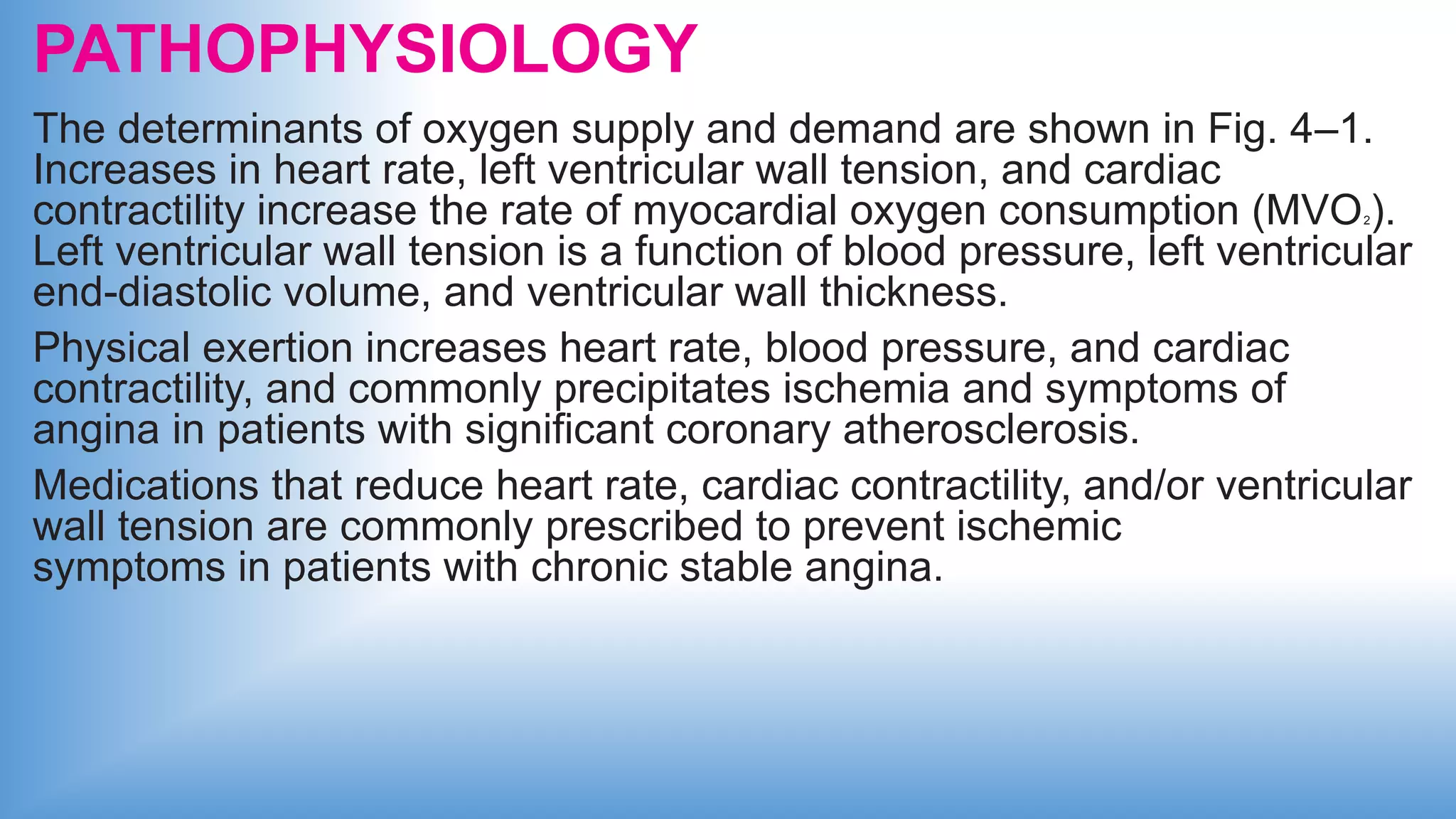 PATHOPHYSIOLOGY
The determinants of oxygen supply and demand are shown in Fig. 4–1.
Increases in heart rate, left ventricular wall tension, and cardiac
contractility increase the rate of myocardial oxygen consumption (MVO2).
Left ventricular wall tension is a function of blood pressure, left ventricular
end-diastolic volume, and ventricular wall thickness.
Physical exertion increases heart rate, blood pressure, and cardiac
contractility, and commonly precipitates ischemia and symptoms of
angina in patients with significant coronary atherosclerosis.
Medications that reduce heart rate, cardiac contractility, and/or ventricular
wall tension are commonly prescribed to prevent ischemic
symptoms in patients with chronic stable angina.
 