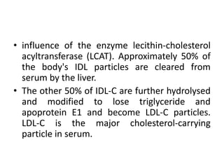 • influence of the enzyme lecithin-cholesterol
acyltransferase (LCAT). Approximately 50% of
the body's IDL particles are cleared from
serum by the liver.
• The other 50% of IDL-C are further hydrolysed
and modified to lose triglyceride and
apoprotein E1 and become LDL-C particles.
LDL-C is the major cholesterol-carrying
particle in serum.
 