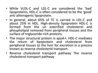• While VLDL-C and LDL-C are considered the ‘bad’
lipoproteins, HDL-C is often considered to be the ‘good’
anti atherogenic lipoprotein.
• In general, about 65% of TC is carried in LDL-C and
about 25% in HDL. High-density lipoprotein HDL-C is
formed from the un esterified cholesterol and
phospholipid removed from peripheral tissues and the
surface of triglyceride-rich proteins.
• The major structural protein is apoA-I. HDL-C mediates
the return of lipoprotein and cholesterol from
peripheral tissues to the liver for excretion in a process
known as reverse cholesterol transport.
• Reverse cholesterol transport pathway The reverse
cholesterol transport pathway
 