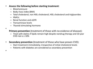 • Assess the following before starting treatment:
– Blood pressure
– Body mass index (BMI)
– Total cholesterol, non HDL cholesterol, HDL cholesterol and triglycerides
– HbA1c
– Renal function and eGFR
– Transaminase levels
– Thyroid stimulating hormone
•
Primary prevention (treatment of those with no evidence of disease):
– Treat with statins if lipids remain high despite nondrug therapy and 10 year
CVD risk is ≥ 10%
• Secondary prevention (treatment of those who have proven CVD):
– Start treatment immediately, irrespective of initial cholesterol levels
– Patients with diabetes are considered as secondary prevention
•
 