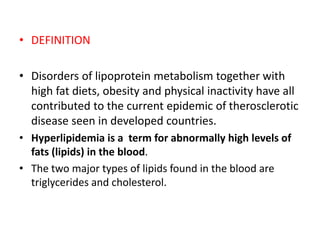 • DEFINITION
• Disorders of lipoprotein metabolism together with
high fat diets, obesity and physical inactivity have all
contributed to the current epidemic of therosclerotic
disease seen in developed countries.
• Hyperlipidemia is a term for abnormally high levels of
fats (lipids) in the blood.
• The two major types of lipids found in the blood are
triglycerides and cholesterol.
 