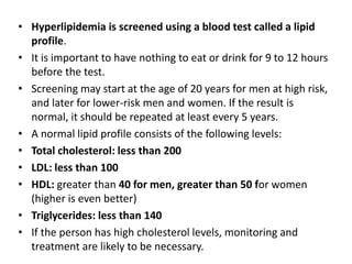 • Hyperlipidemia is screened using a blood test called a lipid
profile.
• It is important to have nothing to eat or drink for 9 to 12 hours
before the test.
• Screening may start at the age of 20 years for men at high risk,
and later for lower-risk men and women. If the result is
normal, it should be repeated at least every 5 years.
• A normal lipid profile consists of the following levels:
• Total cholesterol: less than 200
• LDL: less than 100
• HDL: greater than 40 for men, greater than 50 for women
(higher is even better)
• Triglycerides: less than 140
• If the person has high cholesterol levels, monitoring and
treatment are likely to be necessary.
 