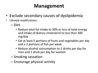 Management
• Exclude secondary causes of dyslipidemia
• Lifestyle modifications :
– Diet
• Reduce total fat intake to 30% or less of total energy
and intake of dietary cholesterol to less than 300
mg/day
• Eat at least 5 portions of fruits and vegetables per day
and ≥ 2 portions of fish per week
• Reduce alcohol consumption to 2 drinks per day for
men and 1 drink per day for women
– Smoking cessation
– Encourage physical activity
 