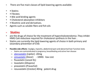 • There are five main classes of lipid-lowering agents available:
• • Statins
• • Fibrates
• • Bile acid binding agents
• • Cholesterol absorption inhibitors
• • Nicotinic acid and derivatives.
• Agents such as soluble fibre and fish oils
• Statins
• are the drugs of choice for the treatment of hypercholesterolemia .They inhibit
HMG CoA reductase required for cholesterol synthesis in the liver .
• Statins are currently the lipid-lowering agents of choice in both primary and
secondary prevention of CVD.
• Possible side effects: myalgia, myositis, abdominal pain and abnormal liver function tests
– Statins are contraindicated in pregnancy, breastfeeding and active liver disease
– atorvastatin (Lipitor) -20mg
– simvastatin (Zocor) - 10MG low cost
– fluvastatin (Lescol XL)
– lovastatin (Altoprev)
– pravastatin (Pravachol)
– rosuvastatin (Crestor) 40mg potent drug
 