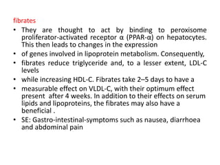 fibrates
• They are thought to act by binding to peroxisome
proliferator-activated receptor α (PPAR-α) on hepatocytes.
This then leads to changes in the expression
• of genes involved in lipoprotein metabolism. Consequently,
• fibrates reduce triglyceride and, to a lesser extent, LDL-C
levels
• while increasing HDL-C. Fibrates take 2–5 days to have a
• measurable effect on VLDL-C, with their optimum effect
present after 4 weeks. In addition to their effects on serum
lipids and lipoproteins, the fibrates may also have a
beneficial .
• SE: Gastro-intestinal-symptoms such as nausea, diarrhoea
and abdominal pain
 