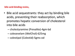 bile-acid-binding resins,
• Bile acid sequestrants: they act by binding bile
acids, preventing their reabsorption, which
promotes hepatic conversion of cholesterol
into bile acids
– cholestyramine (Prevalite)-4gm-bd
– colesevelam (WelChol)-625mg
– colestipol (Colestid)-5gms-od
 