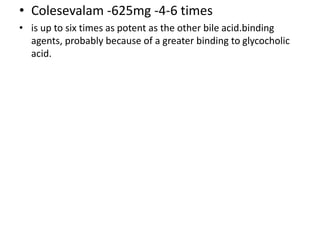• Colesevalam -625mg -4-6 times
• is up to six times as potent as the other bile acid.binding
agents, probably because of a greater binding to glycocholic
acid.
 