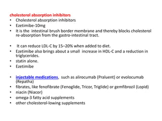 cholesterol absorption inhibitors
• Cholesterol absorption inhibitors
• Ezetimibe-10mg
• It is the intestinal brush border membrane and thereby blocks cholesterol
re-absorption from the gastro-intestinal tract.
• It can reduce LDL-C by 15–20% when added to diet.
• Ezetimibe also brings about a small increase in HDL-C and a reduction in
triglycerides.
• statin alone.
• Ezetimibe
• injectable medications, such as alirocumab (Praluent) or evolocumab
(Repatha)
• fibrates, like fenofibrate (Fenoglide, Tricor, Triglide) or gemfibrozil (Lopid)
• niacin (Niacor)
• omega-3 fatty acid supplements
• other cholesterol-lowing supplements
 