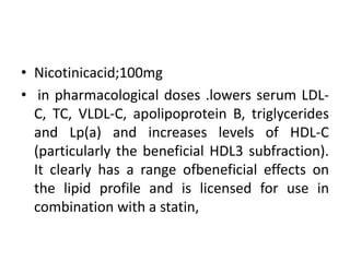 • Nicotinicacid;100mg
• in pharmacological doses .lowers serum LDL-
C, TC, VLDL-C, apolipoprotein B, triglycerides
and Lp(a) and increases levels of HDL-C
(particularly the beneficial HDL3 subfraction).
It clearly has a range ofbeneficial effects on
the lipid profile and is licensed for use in
combination with a statin,
 
