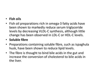 • Fish oils
• Fish oil preparations rich in omega-3 fatty acids have
been shown to markedly reduce serum triglyceride
levels by decreasing VLDL-C synthesis, although little
change has been observed in LDL-C or HDL-C levels.
• Soluble fibre
• Preparations containing soluble fibre, such as ispaghula
husk, have been shown to reduce lipid levels.
• The fibre is thought to bind bile acids in the gut and
increase the conversion of cholesterol to bile acids in
the liver.
 
