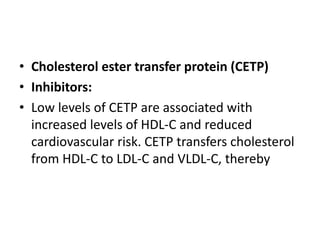 • Cholesterol ester transfer protein (CETP)
• Inhibitors:
• Low levels of CETP are associated with
increased levels of HDL-C and reduced
cardiovascular risk. CETP transfers cholesterol
from HDL-C to LDL-C and VLDL-C, thereby
 