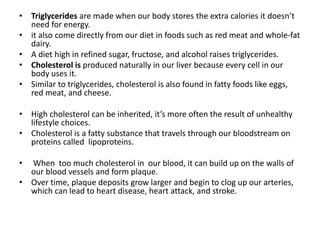 • Triglycerides are made when our body stores the extra calories it doesn’t
need for energy.
• it also come directly from our diet in foods such as red meat and whole-fat
dairy.
• A diet high in refined sugar, fructose, and alcohol raises triglycerides.
• Cholesterol is produced naturally in our liver because every cell in our
body uses it.
• Similar to triglycerides, cholesterol is also found in fatty foods like eggs,
red meat, and cheese.
• High cholesterol can be inherited, it’s more often the result of unhealthy
lifestyle choices.
• Cholesterol is a fatty substance that travels through our bloodstream on
proteins called lipoproteins.
• When too much cholesterol in our blood, it can build up on the walls of
our blood vessels and form plaque.
• Over time, plaque deposits grow larger and begin to clog up our arteries,
which can lead to heart disease, heart attack, and stroke.
 
