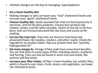 • Lifestyle changes are the key to managing hyperlipidemia
• Eat a heart-healthy diet
• Making changes to diet can lower your “bad” cholesterol levels and
increase your “good” cholesterol levels.
• Choose healthy fats. Avoid saturated fats that are found primarily in
red meat, and full-fat dairy products. Choose lean proteins like
chicken, turkey, and fish when possible. Switch to low-fat or fat-free
dairy. And use monounsaturated fats like olive and canola oil for
cooking.
• Cut out the trans fats. Trans fats are found in fried food and
processed foods, like cookies, crackers, and other snacks. Check the
ingredients on product labels. Skip any product that lists “partially
hydrogenated oil.”
• Eat more omega-3s. Omega-3 fatty acids have many heart benefits.
You can find them in some types of fish, including salmon, mackerel,
and herring. They can also be found in some nuts and seeds, like
walnuts and flax seeds.
• Increase your fiber intake. All fiber is heart-healthy, but soluble fiber,
which is found in oats, brain, fruits, beans, and vegetables, can lower
LDL cholesterol levels.
 