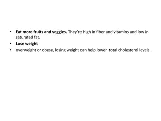 • Eat more fruits and veggies. They’re high in fiber and vitamins and low in
saturated fat.
• Lose weight
• overweight or obese, losing weight can help lower total cholesterol levels.
 