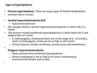Types of hyperlipidemia
• Primary hyperlipidemia: There are many types of familial dyslipidemia;
• common forms include:
• Familial hyeprcholestrolemia (FH):
– Autosomal dominant
• LDL receptor defects, familial hypercholesterolaemias in which LDL-C is
raised,
• the primary mixed (combined) hyperlipidaemias in which both LDL-C and
triglycerides are raised
– In heterozygotes, cholesterol levels are in the range of 6 - 12 mmol/L,
while in homozygotes, levels can be as high as 20 mmol/L
– Clinical features: tendon xanthoma, corneal arcus and xanthelasma .
•
Polygenic hypercholesterolemia:
– Most common form of familial hyperlipidemia
– Plasma cholesterol is not as high as FH and is influenced by
environmental factors such as diet
•
 