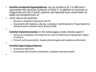 • Familial combined hyperlipidemia: has an incidence of 1 in 200 and is
associated with excessive synthesis of VLDL-C. In addition to increases in
triglyceride and LDL-C levels, patients also typically have raised levels of
apoB and elevated levels of
• small, dense LDL particles.
– Results in elevated cholesterol and TG
– Associated with diabetes, obesity, cutaneous manifestations of hyperlipidemia
and premature ischemic heart disease (IHD)
•
Familial chylomicronemia: In the heterozygous state, familial apoC-II
– Failure to metabolise the chylomicrons due to deficiency of lipoprotein lipase
or apoC-II
– Presents with pancreatitis, hepatosplenomegaly and eruptive xanthomata
•
Familial hypertriglyceridemia:
– Autosomal dominant
– Associated with eruptive xanthomas, diabetes and pancreatitis
•
 