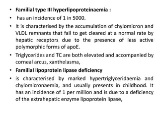 • Familial type III hyperlipoproteinaemia :
• has an incidence of 1 in 5000.
• It is characterised by the accumulation of chylomicron and
VLDL remnants that fail to get cleared at a normal rate by
hepatic receptors due to the presence of less active
polymorphic forms of apoE.
• Triglycerides and TC are both elevated and accompanied by
corneal arcus, xanthelasma,
• Familial lipoprotein lipase deficiency
• is characterised by marked hypertriglyceridaemia and
chylomicronaemia, and usually presents in childhood. It
has an incidence of 1 per million and is due to a deficiency
of the extrahepatic enzyme lipoprotein lipase,
 