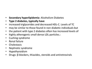 • Secondary hyperlipidemia: Alcoholism Diabetes
• Type 2 diabetes, typically have
• increased triglycerides and decreased HDL-C. Levels of TC
• may be similar to those found in non-diabetic individuals but
• the patient with type 2 diabetes often has increased levels of
• highly atherogenic small dense LDL particles.:
• Cushing syndrome
• Renal failure
• Cholestasis
• Nephrotic syndrome
• Hypothyroidism
• Drugs: β blockers, thiazides, steroids and antiretrovirals
 